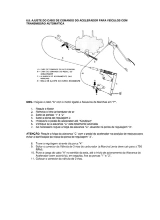 6.8. AJUSTE DO CABO DE COMANDO DO ACELERADOR PARA VEÍCULOS COM
TRANSMISSÃO AUTOMÁTICA
OBS.: Regule o cabo "A" com o motor ligado e Alavanca de Marchas em "P".
1. Regule o Motor
2. Remova o filtro ar/condutor de ar
3. Solte as porcas "1" e "2"
4. Solte a porca de regulagem 3
5. Pressione o pedal do acelerador até "Kickdown"
6. Verifique se a alavanca "C" está totalmente acionada
7. Se necessário regule a folga da alavanca "C", atuando na porca de regulagem "3".
ATENÇÃO: Regule a folga da alavanca "C" com o pedal do acelerador na posição de repouso para
evitar a danificação da rosca da porca de regulagem "3".
8. Trave a regulagem através da porca "4"
9. Soltar o conector da Válvula de 3 vias do carburador (a Marcha Lenta deve cair para ± 750
RPM)
10. Puxe a carga do cabo "A" no sentido da seta, até o início de acionamento da Alavanca do
Acelerador (sem acioná-la), em seguida, fixe as porcas "1" e "2".
11. Colocar o conector da válvula de 3 vias.
 