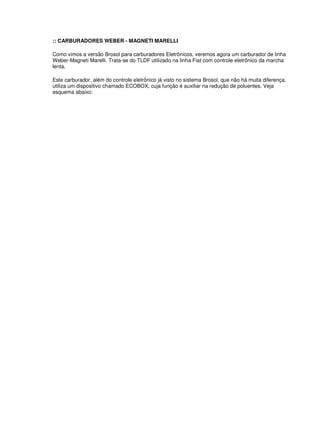 :: CARBURADORES WEBER - MAGNETI MARELLI
Como vimos a versão Brosol para carburadores Eletrônicos, veremos agora um carburador de linha
Weber-Magneti Marelli. Trata-se do TLDF utilizado na linha Fiat com controle eletrônico da marcha
lenta.
Este carburador, além do controle eletrônico já visto no sistema Brosol, que não há muita diferença,
utiliza um dispositivo chamado ECOBOX, cuja função é auxiliar na redução de poluentes. Veja
esquema abaixo:
 