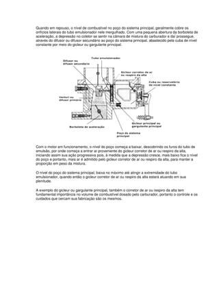 Quando em repouso, o nível de combustível no poço do sistema principal, geralmente cobre os
orifícios laterais do tubo emulsionador nele mergulhado. Com uma pequena abertura da borboleta de
aceleração, a depressão no coletor se sentir na câmara de mistura do carburador e daí prossegue,
através do difusor ou difusor secundário ao poço do sistema principal, abastecido pela cuba de nível
constante por meio do gicleur ou gargulante principal.
Com o motor em funcionamento, o nível do poço começa a baixar, descobrindo os furos do tubo de
emulsão, por onde começa a entrar ar proveniente do gicleur corretor de ar ou respiro da alta,
iniciando assim sua ação progressiva pois, à medida que a depressão cresce, mais baixo fica o nível
do poço e portanto, mais ar é admitido pelo gicleur corretor de ar ou respiro da alta, para manter a
proporção em peso da mistura.
O nível do poço do sistema principal, baixa no máximo até atingir a extremidade do tubo
emulsionador, quando então o gicleur corretor de ar ou respiro da alta estará atuando em sua
plenitude.
A exemplo do gicleur ou gargulante principal, também o corretor de ar ou respiro da alta tem
fundamental importância no volume de combustível dosado pelo carburador, portanto o controle e os
cuidados que cercam sua fabricação são os mesmos.
 