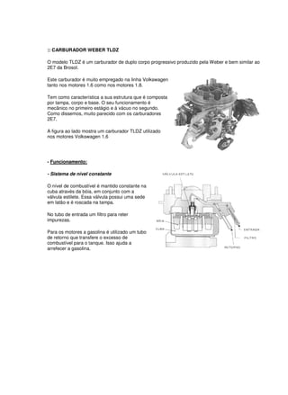 :: CARBURADOR WEBER TLDZ
O modelo TLDZ é um carburador de duplo corpo progressivo produzido pela Weber e bem similar ao
2E7 da Brosol.
Este carburador é muito empregado na linha Volkswagen
tanto nos motores 1.6 como nos motores 1.8.
Tem como característica a sua estrutura que é composta
por tampa, corpo e base. O seu funcionamento é
mecânico no primeiro estágio e à vácuo no segundo.
Como dissemos, muito parecido com os carburadores
2E7.
A figura ao lado mostra um carburador TLDZ utilizado
nos motores Volkswagen 1.6
- Funcionamento:
- Sistema de nível constante
O nível de combustível é mantido constante na
cuba através da bóia, em conjunto com a
válvula estilete. Essa válvula possui uma sede
em latão e é roscada na tampa.
No tubo de entrada um filtro para reter
impurezas.
Para os motores a gasolina é utilizado um tubo
de retorno que transfere o excesso de
combustível para o tanque. Isso ajuda a
arrefecer a gasolina.
 
