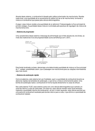 Através deste sistema, o combustível é dosado pelo calibre pulverizador da marcha-lenta. Recebe
neste local, uma quantidade de ar proveniente do calibre fixo de ar de marcha-lenta, formando a
mistura ar-combustível que passa pela válvula eletromagnética.
A seguir, essa mistura recebe uma quantidade de ar adicional. É descarregada no fluxo principal do
primeiro estágio. A quantidade dessa mistura é controlada pelo parafuso de regulagem da mistura de
marcha-lenta (CO).
- Sistema de progressão
Uma característica desse sistema é descarga da alimentação que é feita através de uma fenda, ao
invés dos tradicionais furos de progressividade (outra semelhança com o 2E7).
Esta fenda localizada na base, descarrega uma determinada quantidade de mistura no fluxo principal
do 1o
. estágio, possibilitado assim, que a passagem de marcha-lenta para as rotações intermediárias
seja mais suave.
- Sistema de aceleração rápida
Como já sabemos, este sistema tem por finalidade, suprir a quantidade de combustível durante as
aberturas rápidas da borboleta de aceleração, o que torna a mistura extremamente pobre. Uma
bomba de aceleração injeta o combustível em forma líquida diretamente no corpo do difusor.
Nos carburadores TLDZ, esse sistema conta com uma válvula eletromagnética que controla um
canal de retorno à cuba do carburador. Em fase fria, essa válvula mantém esse canal fechando,
injetando a quantidade máxima de combustível. Já com o motor aquecido, essa válvula permite que
uma parte do combustível recalcada pela bomba retorno para a cuba, o que diminui a quantidade de
combustível injetado.
 