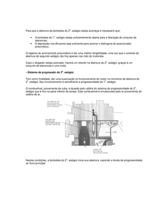 Para que a abertura da borboleta do 2
o
. estágio esteja aconteça é necessário que:
• A borboleta do 1
o
. estágio esteja suficientemente aberta para a liberação do conjunto de
alavancas;
• A depressão nos difusores seja suficiente para acionar o diafragma do posicionador
pneumático.
O objetivo do acionamento pneumático é dar uma melhor dirigibilidade, uma vez que o controle da
abertura do segundo estágio não fica apenas nas mão do motorista.
Caso o afogador esteja acionado, haverá um retardo na abertura do 2
o
. estágio, graças à um
conjunto de alavancas e uma mola.
- Sistema de progressão do 2o
. estágio
Tem como finalidade, dar uma suavização no funcionamento do motor no momento de abertura do
2
o
. estágio. Seu funcionamento é semelhante a progressividade do 1
o
. estágio.
O combustível, proveniente da cuba, é dosado pelo calibre do sistema de progressividade do 2o
.
estágio que é fixo na parte inferior da tampa. Este combustível é emulsionado pelo ar proveniente do
calibre de ar.
Nestas condições, a borboleta do 2o
. estágio inicia sua abertura, expondo a fenda de progressividade
ao fluxo principal.
 
