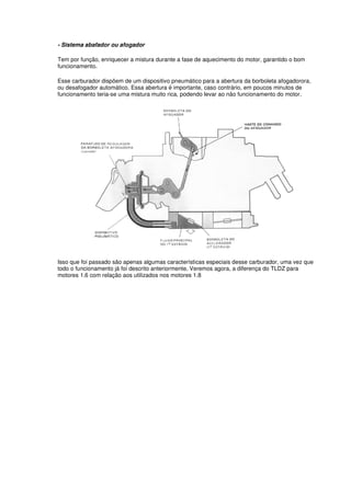 - Sistema abafador ou afogador
Tem por função, enriquecer a mistura durante a fase de aquecimento do motor, garantido o bom
funcionamento.
Esse carburador dispõem de um dispositivo pneumático para a abertura da borboleta afogadorora,
ou desafogador automático. Essa abertura é importante, caso contrário, em poucos minutos de
funcionamento teria-se uma mistura muito rica, podendo levar ao não funcionamento do motor.
Isso que foi passado são apenas algumas características especiais desse carburador, uma vez que
todo o funcionamento já foi descrito anteriormente. Veremos agora, a diferença do TLDZ para
motores 1.6 com relação aos utilizados nos motores 1.8
 
