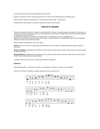 Os acordes maiores não vem acompanhado dos sinais M/+.
Quando a tonica fica de fora ,devemos guarda-la em mente como referencia para os demais graus.
Dessa mesma maneira se apresentam os acordes dissonantes:triade + dissonancia.
Conheceremos mais adiante o dicionario completo de acordes dissonantes.
Capítulo 6: Escalas
Tendo como objetivo conhecer e ampliar os conhecimentos musicais, iniciaremos agora uma parte da musica que se
desenvolve até certo ponto com auxilio de outras pessoas; a outra parte se desenvolve sozinho,de maneira pessoal,
é a que todos chamam de ARTE.
É a partir de já que cada um começa a se especializar e se distanciar do termo iniciante(basico).
Agora teoria e pratica se misturam ainda mais: vamos conhecer escalas e ritmos(batidas) que se forem explicadas
apenas por setas seria impossivel decifrar.
Vamos começar entendendo o que é um escala.
Escala nada mais é do que a progressão ascendente(do grave pro agudo) ou descendente(do agudo pro grave)
nas notas.
Escala cromatica: composta por intervalos de meio tom entre duas notas. É como andar de casa em casa ao longo
do braço do cavaco.
Escala diatonica: composta por intervalos de tons e semitons,sendo que os semitons estão entre os graus III/IV e
VII/VIII tanto ascendente como descendente.
A escala cromatica nós já vimos na segunda ilustração do capitulo V.
Diatonica:
Não basta aprender o ''desenho'' da escala; o interessante é conhecer as notas que a compõem.
Vamos ver primeiro na tablatura e depois passarmos para a partitura ok?
 