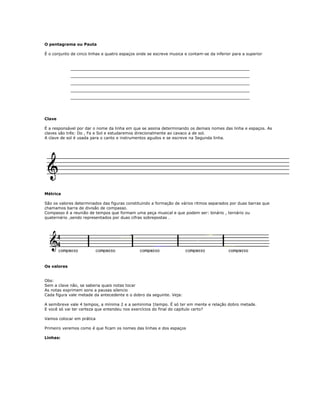 O pentagrama ou Pauta
É o conjunto de cinco linhas e quatro espaços onde se escreve musica e contam-se da inferior para a superior
_________________________________________________________
_________________________________________________________
_________________________________________________________
_________________________________________________________
_________________________________________________________
Clave
É a responsável por dar o nome da linha em que se assina determinando os demais nomes das linha e espaços. As
claves são três: Do , Fa e Sol e estudaremos direcionalmente ao cavaco a de sol.
A clave de sol é usada para o canto e instrumentos agudos e se escreve na Segunda linha.
Métrica
São os valores determinados das figuras constituindo a formação de vários ritmos separados por duas barras que
chamamos barra de divisão de compasso.
Compasso é a reunião de tempos que formam uma peça musical e que podem ser: binário , ternário ou
quaternário ,sendo representados por duas cifras sobrepostas .
Os valores
Obs:
Sem a clave não, se saberia quais notas tocar
As notas exprimem sons a pausas silencio
Cada figura vale metade da antecedente e o dobro da seguinte. Veja:
A semibreve vale 4 tempos, a mínima 2 e a seminima 1tempo. É só ter em mente e relação dobro metade.
E você só vai ter certeza que entendeu nos exercícios do final do capitulo certo?
Vamos colocar em prática
Primeiro veremos como é que ficam os nomes das linhas e dos espaços
Linhas:
 