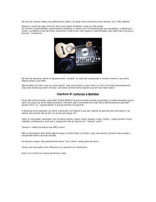 Na hora de comprar cabos, de preferencia a cabos ( de plugs mais conhecidos como banana, p10 ,TRS) estéreo.
Observe a ponta do plug; deve ter dois riscos pretos dividindo o plug em três partes.
Se tiverem a oportunidade, experimentem amplificar o cavaco com microfone(usado em gravações); a diferença é
muita; o problema é que dá muito vazamento e está muito mais sujeito a realimentação, que nada mais é do que a
famosa '' microfonia''.
Na hora de equalizar, deixe os equipamentos ''zerados'' ou seja sem equalização e comece tirando o que sobra
depois pondo o que falta.
Não acredite em tudo o que os outros façam: veja você mesmo o que é bom ou ruim e tire todo aproveitamento
disso pois mostra que alem de tocar, tem pleno conhecimento daquilo que tem nas mãos valeu?
Capítulo 8: Leituras e Batidas
Como dito anteriormente, esse MINI CURSO BASICO já esta tomando grande proporções e criando situações que já
saem um pouco do termo básico/iniciante. Pois bem, para concretizarmos tudo isso e definitivamente aprender "
aquele ritmo’’ ou ‘’ aquela batida’’ é preciso lembrar do seguinte:
A diferença entre aprender na marra e aprender com talento é que sem talento se aprende até certo ponto e só
talento sem estudo não se tem um ponto pra chegar ok?
Usem a criatividade, aprendam com os discos velhos, ouçam muito, toquem muito, imitem , experimentem novos
métodos, professores e verá que o cavaquinho não se resume em " oitavas" certo?
Tenham o hábito da leitura mas NÃO viciem!
Não é interessante tocar lendo alguma peça e condicionado a só fazer o que esta escrito, portanto seja ousado e
disciplinado dentro de suas funções.
As leituras a seguir vão praticamente deixar "cair a ficha" nessa parte de teoria.
Tenha uma marcação como referencia e se possível um metrônomo.
Esse é um trecho da musica Asa Branca. Veja:
 