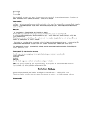 3º------- Sol
2º------- Si
1º------- Re
São contadas de baixo pra cima ,assim como os outros instrumentos de corda ,deixando o cavaco afinado em sol
maior. veremos o porque quando estudarmos a formação dos acordes.
Observações:
Você que é canhoto, para utilizar esse método e entender melhor suas figuras e posições, troque a mão direita pela
esquerda e inverta a ordem das cordas assim: a primeira no lugar da Quarta, a segunda no lugar da terceira e
assim por diante.
A Escolha
- do instrumento: é importante não se prender à sua beleza.
Dê mais ênfase ao estado de conservação vendo se não há rachaduras ou se esta empenado.
As melhores madeiras pra cavaco são jacarandá e faia para o corpo, ébano para escala(braço)e O pinho - são
vários- para o tampo.
Evite instrumento com muita tinta; prefira os levemente invernizados. das palhetas: as mais comuns são as de
numero 50 independente da marca e material.
- Das cordas: os encordoamentos pra cavaco, embora tenha uma certa variedade de marcas e modelos ainda não
correspondem as expectativas :os que duram mais não tem tanto som e os que tem som duram pouco.
Obs: a questão de escolha é completamente pessoal, por isso pesquise e veja dentro de sua realidade qual Se
encaixa melhor com você.
A outra parte do instrumento: as mãos
Na mão esquerda usamos o polegar como apoio. Os dedos que pressionam as cordas são:
DEDO1:INDICADOR
2:ANELAR
3:MEDIO
4:MINIMO
Na mão direita segura-se a palheta com os dedos polegar e indicador.
OBS: evite encostar a palma da mão esquerda no braço do cavaquinho; do contrario terá dificuldades na
movimentação ,não tendo noção dos espaços percorridos.
Capítulo 2: O Estudo
Vamos começar pelo modo mais simples de entender o cavaquinho que é a numeração das casas.
É bastante simples: as cordas assumem valores decimais que se repetem a partir da nona casa; vejamos:
Apresentação
 