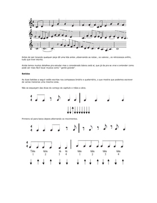 Antes de sair tocando qualquer peça dê uma lida antes ,observando as notas , os valores , os retrocessos enfim,
tudo que tiver escrito.
Ainda temos muitos detalhes pra estudar mas o considerado básico está aí, que já da pra se virar e entender como
pode ser mais fácil tocar musica como " gente grande".
Batidas
As duas batidas a seguir estão escritas nos compassos binário e quaternário, o que mostra que podemos escrever
de varias maneiras uma mesma coisa.
Não se esqueçam das dicas do começo do capítulo e mãos a obra.
Primeiro só para baixo depois alternando os movimentos.
 