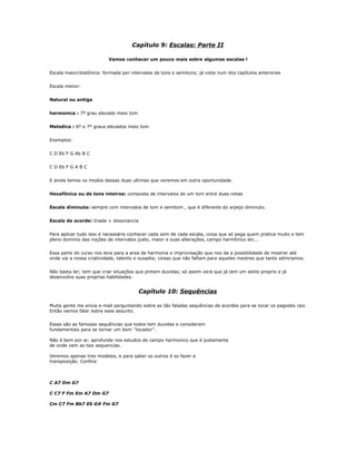 Capítulo 9: Escalas: Parte II
Vamos conhecer um pouco mais sobre algumas escalas !
Escala maior/diatônica: formada por intervalos de tons e semitons; já vista num dos capítulos anteriores
Escala menor:
Natural ou antiga
harmonica : 7º grau elevado meio tom
Melodica : 6º e 7º graus elevados meio tom
Exemplos:
C D Eb F G Ab B C
C D Eb F G A B C
E ainda temos os modos dessas duas ultimas que veremos em outra oportunidade.
Hexafônica ou de tons inteiros: composta de intervalos de um tom entre duas notas
Escala diminuta: sempre com intervalos de tom e semitom , que é diferente do arpejo diminuto.
Escala de acorde: triade + dissonancia
Para aplicar tudo isso é necessário conhecer cada som de cada escala, coisa que só pega quem pratica muito e tem
pleno dominio das noções de intervalos justo, maior e suas alterações, campo harmônico etc...
Essa parte do curso nos leva para a area de harmonia e improvisação que nos da a possibilidade de mostrar até
onde vai a nossa criatividade, talento e ousadia; coisas que não faltam para aqueles mestres que tanto admiramos.
Não basta ler; tem que criar situações que pintam duvidas; só assim verá que já tem um estilo proprio e já
desenvolve suas proprias habilidades.
Capítulo 10: Sequências
Muita gente me envia e-mail perguntando sobre as tão faladas sequências de acordes para se tocar os pagodes raiz.
Então vamos falar sobre esse assunto.
Essas são as famosas sequências que todos tem duvidas e consideram
fundamentais para se tornar um bom ‘’tocador’’.
Não é bem por ai: aprofunde nos estudos de campo harmonico que é justamente
de onde vem as tais sequencias.
Veremos apenas tres modelos, e para saber os outros é so fazer a
transposição. Confira:
C A7 Dm G7
C C7 F Fm Em A7 Dm G7
Cm C7 Fm Bb7 Eb G# Fm G7
 