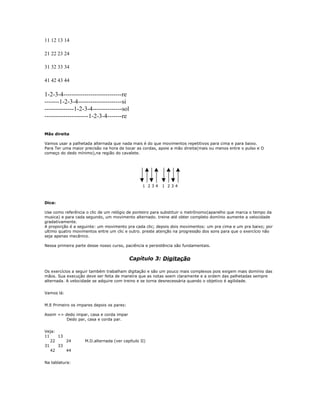 11 12 13 14
21 22 23 24
31 32 33 34
41 42 43 44
1-2-3-4----------------------------re
-------1-2-3-4---------------------si
--------------1-2-3-4--------------sol
---------------------1-2-3-4-------re
Mão direita
Vamos usar a palhetada alternada que nada mais é do que movimentos repetitivos para cima e para baixo.
Para Ter uma maior precisão na hora de tocar as cordas, apoie a mão direita(mais ou menos entre o pulso e O
começo do dedo mínimo),na região do cavalete.
1 2 3 4 1 2 3 4
Dica:
Use como referência o clic de um relógio de ponteiro para substituir o metrônomo(aparelho que marca o tempo da
musica) e para cada segundo, um movimento alternado. treine até obter completo domínio aumente a velocidade
gradativamente.
A proporção é a seguinte: um movimento pra cada clic; depois dois movimentos: um pra cima e um pra baixo; por
ultimo quatro movimentos entre um clic e outro. preste atenção na progressão dos sons para que o exercício não
seja apenas mecânico.
Nessa primeira parte desse nosso curso, paciência e persistência são fundamentais.
Capítulo 3: Digitação
Os exercícios a seguir também trabalham digitação e são um pouco mais complexos pois exigem mais domínio das
mãos. Sua execução deve ser feita de maneira que as notas soem claramente e a ordem das palhetadas sempre
alternada. A velocidade se adquire com treino e se torna desnecessária quando o objetivo é agilidade.
Vamos lá:
M.E Primeiro os impares depois os pares:
Assim => dedo impar, casa e corda impar
Dedo par, casa e corda par.
Veja:
11 13
22 24 M.D.alternada (ver capítulo II)
31 33
42 44
Na tablatura:
 
