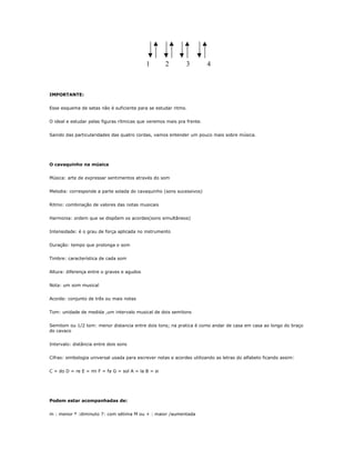 1 2 3 4
IMPORTANTE:
Esse esquema de setas não é suficiente para se estudar ritmo.
O ideal e estudar pelas figuras rítmicas que veremos mais pra frente.
Saindo das particularidades das quatro cordas, vamos entender um pouco mais sobre música.
O cavaquinho na música
Música: arte de expressar sentimentos através do som
Melodia: corresponde a parte solada do cavaquinho (sons sucessivos)
Ritmo: combinação de valores das notas musicais
Harmonia: ordem que se dispõem os acordes(sons simultâneos)
Intensidade: é o grau de força aplicada no instrumento
Duração: tempo que prolonga o som
Timbre: característica de cada som
Altura: diferença entre o graves e agudos
Nota: um som musical
Acorde: conjunto de três ou mais notas
Tom: unidade de medida ,um intervalo musical de dois semitons
Semitom ou 1/2 tom: menor distancia entre dois tons; na pratica é como andar de casa em casa ao longo do braço
do cavaco
Intervalo: distância entre dois sons
Cifras: simbologia universal usada para escrever notas e acordes utilizando as letras do alfabeto ficando assim:
C = do D = re E = mi F = fa G = sol A = la B = si
Podem estar acompanhadas de:
m : menor º :diminuto 7: com sétima M ou + : maior /aumentada
 