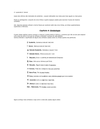 # :sustenido b: bemol
esses dois últimos são chamados de acidentes ; causam alterações nas notas para mais agudo ou mais grave.
Pauta ou pentagrama: conjunto de cinco linhas e quatro espaços usados para escrever musica de maneira
completa.
obs: algumas pessoas utilizam o termo Pauta por existirem além das cinco linhas, as linhas suplementares
superiores e inferiores.
Capítulo 4: Simbologia
A partir deste capítulo vamos começar a misturar a parte pratica e teórica, e veremos que não vai dar para separar
uma coisa da outra e é aí que se começa a entender o porque de cada detalhe.
Vamos entender o significado de alguns dos símbolos usados tanto no cifrado quanto nas partituras.
Agora conheça mais simbolos e veja como e onde são usados alguns deles:
 