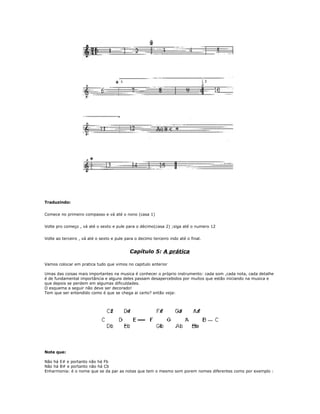 Traduzindo:
Comece no primeiro compasso e vá até o nono (casa 1)
Volte pro começo , vá até o sexto e pule para o décimo(casa 2) ;siga até o numero 12
Volte ao terceiro , vá até o sexto e pule para o decimo terceiro indo até o final.
Capítulo 5: A prática
Vamos colocar em pratica tudo que vimos no capitulo anterior
Umas das coisas mais importantes na musica é conhecer o próprio instrumento: cada som ,cada nota, cada detalhe
é de fundamental importância e alguns deles passam desapercebidos por muitos que estão iniciando na musica e
que depois se perdem em algumas dificuldades.
O esquema a seguir não deve ser decorado!
Tem que ser entendido como é que se chega ai certo? então veja:
Note que:
Não há E# e portanto não há Fb
Não há B# e portanto não há Cb
Enharmonia: é o nome que se da par as notas que tem o mesmo som porem nomes diferentes como por exemplo :
 