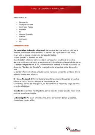 CURSO DE CEREMONIAL Y PROTOCOLO
10
AMBIENTACION:
 Decoración
 Arreglos Florares
 Centro de Mesas
 Pantalla
 DJ
 Grupos Musicales
 Cotillón
 Animador
 Etc.
Símbolos Patrios
Ceremonial de la Bandera Nacional: La bandera Nacional se iza o coloca a la
derecha, tomándose como referencia la derecha del lugar central o de honor.
En un acto se coloca a la derecha de las autoridades.
En una iglesia a la derecha del altar.
Cuando deban colocarse las banderas de varios países se ubicará la bandera
Nacional en el centro y luego, y respetando el orden alfabético las demás banderas.
La bandera Argentina con el sol, incorrectamente llamada “Bandera de Guerra” se
denomina “Bandera del Ejercito” y es actualmente la bandera oficial de nuestro
país.
La bandera Nacional solo se aplaude cuando ingresa a un recinto, jamás se deberá
aplaudir cuando esta se retire.
El Himno Nacional: El himno Nacional se entona únicamente cuando la bandera
este en el recito, sino no, siempre se debe hacer de pie.
Cuando hay himnos de otros países, se debe entonar el Nacional y luego los otros
en orden alfabético.
Escudo: Es un símbolo no obligatorio, pero si se debe colocar se debe hacer en el
centro a una altura elevada.
La Escarapela: No es un símbolo patrio. Debe ser siempre de tela y redonda.
Enganchada con un alfiler.
 
