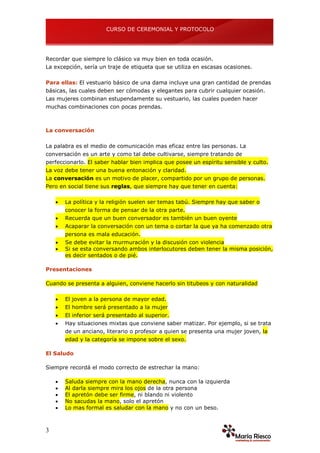 CURSO DE CEREMONIAL Y PROTOCOLO
3
Recordar que siempre lo clásico va muy bien en toda ocasión.
La excepción, sería un traje de etiqueta que se utiliza en escasas ocasiones.
Para ellas: El vestuario básico de una dama incluye una gran cantidad de prendas
básicas, las cuales deben ser cómodas y elegantes para cubrir cualquier ocasión.
Las mujeres combinan estupendamente su vestuario, las cuales pueden hacer
muchas combinaciones con pocas prendas.
La conversación
La palabra es el medio de comunicación mas eficaz entre las personas. La
conversación es un arte y como tal debe cultivarse, siempre tratando de
perfeccionarlo. El saber hablar bien implica que posee un espíritu sensible y culto.
La voz debe tener una buena entonación y claridad.
La conversación es un motivo de placer, compartido por un grupo de personas.
Pero en social tiene sus reglas, que siempre hay que tener en cuenta:
 La política y la religión suelen ser temas tabú. Siempre hay que saber o
conocer la forma de pensar de la otra parte.
 Recuerda que un buen conversador es también un buen oyente
 Acaparar la conversación con un tema o cortar la que ya ha comenzado otra
persona es mala educación.
 Se debe evitar la murmuración y la discusión con violencia
 Si se esta conversando ambos interlocutores deben tener la misma posición,
es decir sentados o de pié.
Presentaciones
Cuando se presenta a alguien, conviene hacerlo sin titubeos y con naturalidad
 El joven a la persona de mayor edad.
 El hombre será presentado a la mujer
 El inferior será presentado al superior.
 Hay situaciones mixtas que conviene saber matizar. Por ejemplo, si se trata
de un anciano, literario o profesor a quien se presenta una mujer joven, la
edad y la categoría se impone sobre el sexo.
El Saludo
Siempre recordá el modo correcto de estrechar la mano:
 Saluda siempre con la mano derecha, nunca con la izquierda
 Al darla siempre mira los ojos de la otra persona
 El apretón debe ser firme, ni blando ni violento
 No sacudas la mano, solo el apretón
 Lo mas formal es saludar con la mano y no con un beso.
 