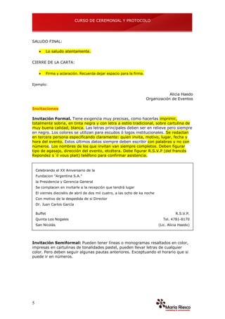 CURSO DE CEREMONIAL Y PROTOCOLO
5
SALUDO FINAL:
 Lo saludo atentamente.
CIERRE DE LA CARTA:
 Firma y aclaración. Recuerda dejar espacio para la firma.
Ejemplo:
Alicia Haedo
Organización de Eventos
Invitaciones
Invitación Formal. Tiene exigencia muy precisas, como hacerlas imprimir,
totalmente sobria, en tinta negra y con letra a estilo tradicional, sobre cartulina de
muy buena calidad, blanca. Las letras principales deben ser en relieve pero siempre
en negro. Los colores se utilizan para escudos ó logos institucionales. Se redactan
en tercera persona especificando claramente: quien invita, motivo, lugar, fecha y
hora del evento. Estos últimos datos siempre deben escribir con palabras y no con
números. Los nombres de los que invitan van siempre completos. Deben figurar
tipo de agasajo, dirección del evento, etcétera. Debe figurar R.S.V.P (del francés
Repondez s´il vous plait) teléfono para confirmar asistencia.
Celebrando el XX Aniversario de la
Fundacion "Argentina S.A."
la Presidencia y Gerencia General
Se complacen en invitarle a la recepción que tendrá lugar
El viernes dieciséis de abril de dos mil cuatro, a las ocho de ka noche
Con motivo de la despedida de si Director
Dr. Juan Carlos García
Buffet
Quinta Los Nogales
San Nicolás
R.S.V.P.
Tel. 4781-8170
(Lic. Alicia Haedo)
Invitación Semiformal: Pueden tener líneas o monogramas resaltados en color,
impresas en cartulinas de tonalidades pastel, pueden llevar letras de cualquier
color. Pero deben seguir algunas pautas anteriores. Exceptuando el horario que si
puede ir en números.
 
