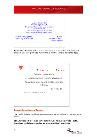 CURSO DE CEREMONIAL Y PROTOCOLO
6
Invitación informal: No tienen mas limite que el buen gusto y la fantasía del
anfitrión. Está todo permitido. Aquí vamos a mostrar varios y deferentes tipos.
Tipos de Recepciones y Comidas
Hay mucho tipos de comidas y recepciones, que varían en horario y duraciones, a
saber:
DESAYUNO: de 7 a 9. Dura como máximo una hora. Se sirve te o café,
tostadas y medialunas, pueden ser mermeladitas y mantecas.
 