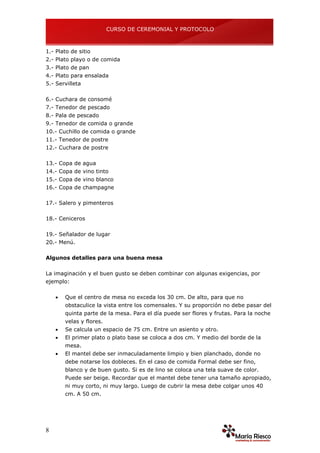 CURSO DE CEREMONIAL Y PROTOCOLO
8
1.- Plato de sitio
2.- Plato playo o de comida
3.- Plato de pan
4.- Plato para ensalada
5.- Servilleta
6.- Cuchara de consomé
7.- Tenedor de pescado
8.- Pala de pescado
9.- Tenedor de comida o grande
10.- Cuchillo de comida o grande
11.- Tenedor de postre
12.- Cuchara de postre
13.- Copa de agua
14.- Copa de vino tinto
15.- Copa de vino blanco
16.- Copa de champagne
17.- Salero y pimenteros
18.- Ceniceros
19.- Señalador de lugar
20.- Menú.
Algunos detalles para una buena mesa
La imaginación y el buen gusto se deben combinar con algunas exigencias, por
ejemplo:
 Que el centro de mesa no exceda los 30 cm. De alto, para que no
obstaculice la vista entre los comensales. Y su proporción no debe pasar del
quinta parte de la mesa. Para el día puede ser flores y frutas. Para la noche
velas y flores.
 Se calcula un espacio de 75 cm. Entre un asiento y otro.
 El primer plato o plato base se coloca a dos cm. Y medio del borde de la
mesa.
 El mantel debe ser inmaculadamente limpio y bien planchado, donde no
debe notarse los dobleces. En el caso de comida Formal debe ser fino,
blanco y de buen gusto. Si es de lino se coloca una tela suave de color.
Puede ser beige. Recordar que el mantel debe tener una tamaño apropiado,
ni muy corto, ni muy largo. Luego de cubrir la mesa debe colgar unos 40
cm. A 50 cm.
 