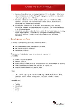 CURSO DE CEREMONIAL Y PROTOCOLO
9
 Las servilletas deben ser amplias y elegantes (50 cm de lado) y debe tener
concordancia con el mantel. Protege la ropa y sirve también de decoración
de la mesa gracias a sus dobleces.
 La vajilla debe estar acorde con la ocasión. Para una cena formal debe
usarse la porcelana. Y es recomendable que sea blanca. Para una cena
informal puede usarse vajilla decorada.
 Los mejores cubiertos son los de plata, aunque suele usarse el acero
inoxidable, vermeil, alpaca y de de aleación de plata, con diseños atractivos
y de excelente calidad.
 Cristalería. Las copas deben dar la impresión de ligereza al tacto de manos y
labios. Para una cena formal hay que olvidarse de las formas talladas
prefiriendo los lisos. Para una cena informal pueden ser talladas y
decoradas.
Como Organizar una fiesta
En primer lugar debemos tener en cuenta estos datos:
 En que fecha se quiere que se realice la fiesta.
 De que presupuesto dispongo.
 La lista de invitados.
Entonces, partiendo de esa base, comenzaremos a pensar en:
LOCACION:
 Baños y cocina equipadas
 Espacio para DJ
 Buena instalación eléctrica con muchas tomas para la instalación de equipos
 Aire acondicionado o calefacción. Sistema de ventilación.
 Pista de baile con espacio y buenos pisos.
MENU:
 Algo sencillo y que guste a todo invitado. Ej. Entrada de fiambres- Plato
principal: pollo o lomo al champignone con papas nosette.- Helado-
EQUIPAMENTO:
 Vajillas
 Mantelería
 Mesas
 Sillas
 