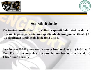 Sensibilidade
Parâmetro medido em lux, define a quantidade mínima de luz
necessária para garantir uma qualidade de imagem aceitável. ( 1
lux significa a luminosidade de uma vela ).
As câmeras P&B precisam de menos luminosidade ( 0,04 lux /
Ever Focus ), as coloridas precisam de uma luminosidade maior (
1 lux / Ever Focus ).
 