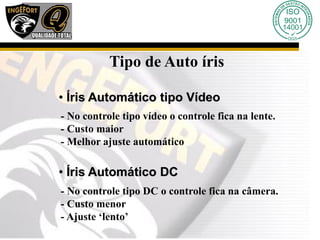 Tipo de Auto íris
• Íris Automático tipo Vídeo
- No controle tipo vídeo o controle fica na lente.
- Custo maior
- Melhor ajuste automático
• Íris Automático DC
- No controle tipo DC o controle fica na câmera.
- Custo menor
- Ajuste ‘lento’
 