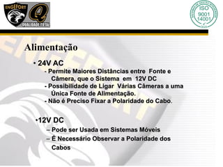 Alimentação
• 24V AC
- Permite Maiores Distâncias entre Fonte e
Câmera, que o Sistema em 12V DC
- Possibilidade de Ligar Várias Câmeras a uma
Única Fonte de Alimentação.
- Não é Preciso Fixar a Polaridade do Cabo.
•12V DC
– Pode ser Usada em Sistemas Móveis
– É Necessário Observar a Polaridade dos
Cabos
 