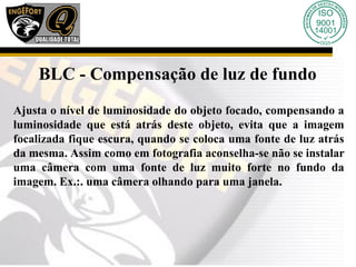 BLC - Compensação de luz de fundo
Ajusta o nível de luminosidade do objeto focado, compensando a
luminosidade que está atrás deste objeto, evita que a imagem
focalizada fique escura, quando se coloca uma fonte de luz atrás
da mesma. Assim como em fotografia aconselha-se não se instalar
uma câmera com uma fonte de luz muito forte no fundo da
imagem. Ex.:. uma câmera olhando para uma janela.
 