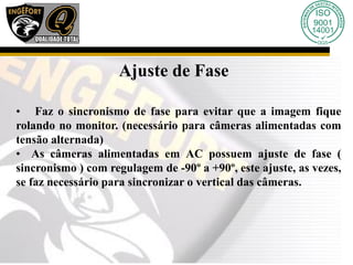 Ajuste de Fase
• Faz o sincronismo de fase para evitar que a imagem fique
rolando no monitor. (necessário para câmeras alimentadas com
tensão alternada)
• As câmeras alimentadas em AC possuem ajuste de fase (
sincronismo ) com regulagem de -90º a +90º, este ajuste, as vezes,
se faz necessário para sincronizar o vertical das câmeras.
 