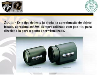 Zoom - Este tipo de lente já ajuda na aproximação do objeto
focado, aproxima até 30x. Sempre utilizado com pan-tilt, para
direciona-la para o ponto a ser visualizado.
 