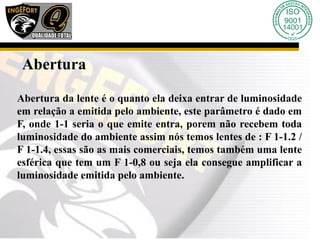 Abertura
Abertura da lente é o quanto ela deixa entrar de luminosidade
em relação a emitida pelo ambiente, este parâmetro é dado em
F, onde 1-1 seria o que emite entra, porem não recebem toda
luminosidade do ambiente assim nós temos lentes de : F 1-1.2 /
F 1-1.4, essas são as mais comerciais, temos também uma lente
esférica que tem um F 1-0,8 ou seja ela consegue amplificar a
luminosidade emitida pelo ambiente.
 