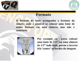 Formato
O formato da lente acompanha o formato da
câmera onde é possível se colocar uma lente de
maior formato em uma câmera, mas não o
contrário.
Por exemplo eu posso colocar
uma lente de 1/2” em uma câmera
de 1/3” tudo bem, porem o inverso
iria ‘comer’ as bordas da imagem
 