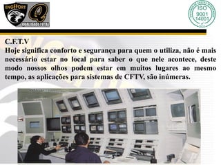 C.F.T.V
Hoje significa conforto e segurança para quem o utiliza, não é mais
necessário estar no local para saber o que nele acontece, deste
modo nossos olhos podem estar em muitos lugares ao mesmo
tempo, as aplicações para sistemas de CFTV, são inúmeras.
 