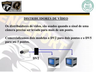DISTRIBUIDORES DE VÍDEO
Os distribuidores de vídeo, são usados quando o sinal de uma
câmera precisa ser levado para mais de um ponto.
Comercializamos dois modelos o DV2 para dois pontos e o DV5
para até 5 pontos.
DV2
 