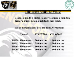AMPLIFICADORES DE VÍDEO
Usados quando a distância entre câmera e monitor,
deixar a imagem sem qualidade, sem sinal.
São comercializados dois modelos, ver tabela:
Normal C/AEV300 C/EA-2010
RG59 100 metros 300 metros 1.000 metros
RG6 200 metros 350 metros 1.500 metros
RG11 300 metros 500 metros 2.000 metros
RG15 400 metros 600 metros 2.600 metros
 