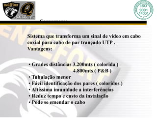 Sistema que transforma um sinal de vídeo em cabo
coxial para cabo de par trançado UTP .
Vantagens:
• Grades distâncias 3.200mts ( colorida )
4.800mts ( P&B )
• Tubulação menor
• Fácil identificação dos pares ( coloridos )
• Altíssima imunidade a interferências
• Reduz tempo e custo da instalação
• Pode se emendar o cabo
Conversores
 