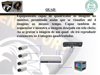 QUAD
Equipamento capaz de quadricular as imagens no
monitor, permitindo assim que se visualize até 4
imagens ao mesmo tempo. Capaz também de
sequenciar e monstra a imagem desejada em tela cheia;
Ao se gravar a imagem de um quad ele irá reproduzir
exatamente as 4 imagens quadriculadas.
 