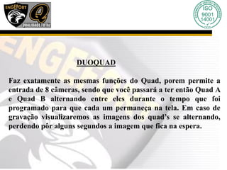 DUOQUAD
Faz exatamente as mesmas funções do Quad, porem permite a
entrada de 8 câmeras, sendo que você passará a ter então Quad A
e Quad B alternando entre eles durante o tempo que foi
programado para que cada um permaneça na tela. Em caso de
gravação visualizaremos as imagens dos quad’s se alternando,
perdendo pôr alguns segundos a imagem que fica na espera.
 