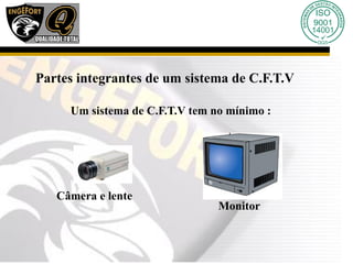 Partes integrantes de um sistema de C.F.T.V
Um sistema de C.F.T.V tem no mínimo :
Câmera e lente
Monitor
 