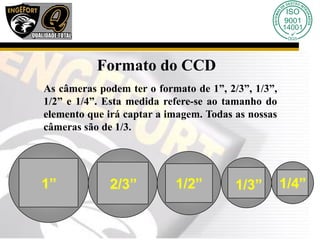 Formato do CCD
As câmeras podem ter o formato de 1”, 2/3”, 1/3”,
1/2” e 1/4”. Esta medida refere-se ao tamanho do
elemento que irá captar a imagem. Todas as nossas
câmeras são de 1/3.
1/4”
1/3”
1/2”
2/3”
1”
 