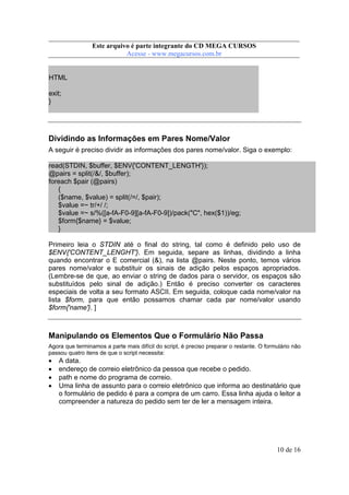 Este arquivo compõe a coletânea STC
Este arquivo é parte integrante do CD MEGA CURSOS
www.trabalheemcasaoverdadeiro.com.br
Acesse - www.megacursos.com.br

HTML
exit;
}

Dividindo as Informações em Pares Nome/Valor
A seguir é preciso dividir as informações dos pares nome/valor. Siga o exemplo:
read(STDIN, $buffer, $ENV{'CONTENT_LENGTH'});
@pairs = split(/&/, $buffer);
foreach $pair (@pairs)
{
($name, $value) = split(/=/, $pair);
$value =~ tr/+/ /;
$value =~ s/%([a-fA-F0-9][a-fA-F0-9])/pack("C", hex($1))/eg;
$form{$name} = $value;
}
Primeiro leia o STDIN até o final do string, tal como é definido pelo uso de
$ENV{'CONTENT_LENGHT'}. Em seguida, separe as linhas, dividindo a linha
quando encontrar o E comercial (&), na lista @pairs. Neste ponto, temos vários
pares nome/valor e substituir os sinais de adição pelos espaços apropriados.
(Lembre-se de que, ao enviar o string de dados para o servidor, os espaços são
substituídos pelo sinal de adição.) Então é preciso converter os caracteres
especiais de volta a seu formato ASCII. Em seguida, coloque cada nome/valor na
lista $form, para que então possamos chamar cada par nome/valor usando
$form{'name'}. ]

Manipulando os Elementos Que o Formulário Não Passa
Agora que terminamos a parte mais difícil do script, é preciso preparar o restante. O formulário não
passou quatro itens de que o script necessita:

•
•
•
•

A data.
endereço de correio eletrônico da pessoa que recebe o pedido.
path e nome do programa de correio.
Uma linha de assunto para o correio eletrônico que informa ao destinatário que
o formulário de pedido é para a compra de um carro. Essa linha ajuda o leitor a
compreender a natureza do pedido sem ter de ler a mensagem inteira.

10 de 16

 