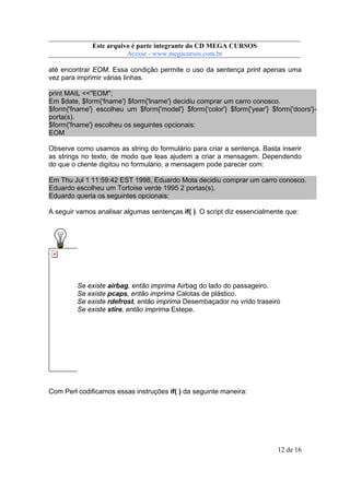 Este arquivo compõe a coletânea STC
Este arquivo é parte integrante do CD MEGA CURSOS
www.trabalheemcasaoverdadeiro.com.br
Acesse - www.megacursos.com.br

até encontrar EOM. Essa condição permite o uso da sentença print apenas uma
vez para imprimir várias linhas.
print MAIL <<"EOM";
Em $date, $form{'fname'} $form{'lname'} decidiu comprar um carro conosco.
$form{'fname'} escolheu um $form{'model'} $form{'color'} $form{'year'} $form{'doors'}porta(s).
$form{'fname'} escolheu os seguintes opcionais:
EOM
Observe como usamos as string do formulário para criar a sentença. Basta inserir
as strings no texto, de modo que leas ajudem a criar a mensagem. Dependendo
do que o cliente digitou no formulário, a mensagem pode parecer com:
Em Thu Jul 1 11:59:42 EST 1998, Eduardo Mota decidiu comprar um carro conosco.
Eduardo escolheu um Tortoise verde 1995 2 portas(s).
Eduardo queria os seguintes opcionais:
A seguir vamos analisar algumas sentenças if( ). O script diz essencialmente que:

Se existe airbag, então imprima Airbag do lado do passageiro.
Se existe pcaps, então imprima Calotas de plástico.
Se existe rdefrost, então imprima Desembaçador no vrido traseiro
Se existe stire, então imprima Estepe.

Com Perl codificamos essas instruções if( ) da seguinte maneira:

12 de 16

 