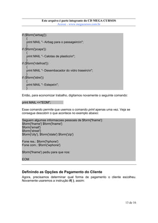 Este arquivo compõe a coletânea STC
Este arquivo é parte integrante do CD MEGA CURSOS
www.trabalheemcasaoverdadeiro.com.br
Acesse - www.megacursos.com.br

if ($form{'airbag'})
{
print MAIL "- Airbag para o passageiron";
}
if ($form{'pcaps'})
{
print MAIL "- Calotas de plasticon";
}
if ($form{'rdefrost'})
{
print MAIL "- Desembacador do vidro traseiron";
}
if ($form{'stire'})
{
print MAIL "- Estepen";
}
Então, para economizar trabalho, digitamos novamente o seguinte comando:
print MAIL <<"EOM";
Esse comando permite que usemos o comando print apenas uma vez. Veja se
consegue descobrir o que acontece no exemplo abaixo:
Seguem algumas informacoes pessoais de $form{'fname'}:
$form{'fname'} $form{'lname'}
$form{'email'}
$form{'street'}
$form{'city'}, $form{'state'} $form{'zip'}
Fone res.: $form{'hphone'}
Fone com.: $form{'wphone'}
$form{'fname'} pediu para que nos:
EOM

Definindo as Opções de Pagamento do Cliente
Agora, precisamos determinar qual forma de pagamento o cliente escolheu.
Novamente usaremos a instrução if( ), assim:

13 de 16

 