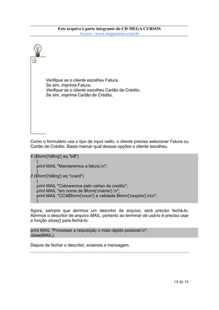 Este arquivo compõe a coletânea STC
Este arquivo é parte integrante do CD MEGA CURSOS
www.trabalheemcasaoverdadeiro.com.br
Acesse - www.megacursos.com.br

Verifique se o cliente escolheu Fatura.
Se sim, imprima Fatura.
Verifique se o cliente escolheu Cartão de Crédito.
Se sim, imprima Cartão de Crédito.

Como o formulário usa o tipo de input radio, o cliente precisa selecionar Fatura ou
Cartão de Crédito. Basta marcar qual dessas opções o cliente escolheu.
if ($form{'billing'} eq "bill")
{
print MAIL "Mandaremos a fatura.n";
}
if ($form{'billing'} eq "ccard")
{
print MAIL "Cobraremos pelo cartao de credito";
print MAIL "em nome de $form{'cname'}.n";
print MAIL "CC#$form{'cnum'} e validade $form{'cexpire'}.nn";
}
Agora, sempre que abrimos um descritor de arquivo, será preciso fechá-lo.
Abrimos o descritor de arquivo MAIL, portanto ao terminar de usá-lo é preciso usar
a função close() para fechá-lo:
print MAIL "Processar a requisição o mais rápido possivel.n";
close(MAIL);
Depois de fechar o descritor, eviamos a mensagem.

14 de 16

 