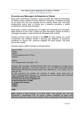Este arquivo compõe a coletânea STC
Este arquivo é parte integrante do CD MEGA CURSOS
www.trabalheemcasaoverdadeiro.com.br
Acesse - www.megacursos.com.br

Enviando uma Mensagem de Resposta ao Cliente
Neste ponto, poderíamos considerar o script concluído. Ele recebe as informações
do cliente e envia o pedido via correio eletrônico. Entretanto, a finalidade principal
de um script CGI é dar uma resposta nova ao visitante. Neste caso, você pode
simplesmente querer dizer ao cliente que o programa processou o pedido
normalmente e que ele pode prosseguir.
Nesta seção, criaremos rapidamente uma página que apresenta essa mensagem.
Basta adicionar ao seu script o código que gera essa página. Depois de enviar a
mensagem do pedido, o script manda uma mensagem para o cliente.
Primeiro é preciso indicar ao servidor o tipo MIME do script. Apesar de o script
normalmente usar text/html, também é possível usar text/plain; se estivermos
mandando um arquivo .GIF, usaremos image/gif. Há outras opções, mas estas
são as mais usadas.
Usaremos agora o atalho mostrado no exemplo abaixo:
print <<"HTML";
<HTML>
<HEAD>
<TITLE>Agradecimento</TITLE>
</HEAD>
<BODY>
<H1> Obrigado pela requisição! </H1>
Obrigado pela requisição <B>$form{'fname'}</B>! Esta mensagem foi enviada para o
departamento apropriado e nós iremos entregar o seu novo $form{'color'} $form{'year'}
$form{'model'} $form{'doors'}-porta(s) assim que verificarmos o seu crédito com um
pente fino.<P>
Se não entrarmos em contato nos próximos 8 meses, envie email para <A
HREF="mailto:$sendto">$sendto</A>, e pergunte por que seu pedido não foi atendido
rapidamente</B> como esperado. <P>
Foi muito bom tê-lo como cliente!!<P>
<I>Atenciosamente,</I><BR>
Sr. Supkay (ele mesmo).
</BODY>
</HTML>
HTML
Nota: Observe a barra invertida (/) na linha mailto:. Para garantir que você não
conmfunda o interpretador Perl, às vezes é melhor considerar as aspas como
caracteres especiais usando a barra invertida. Então o interpretador Perl saberá que as

15 de 16

 
