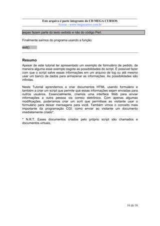 Este arquivo compõe a coletânea STC
Este arquivo é parte integrante do CD MEGA CURSOS
www.trabalheemcasaoverdadeiro.com.br
Acesse - www.megacursos.com.br

aspas fazem parte do texto exibido e não do código Perl.
Finalmente saímos do programa usando a função:
exit()

Resumo
Apesar de este tutorial ter apresentado um exemplo de formulário de pedido, de
maneira alguma esse exemplo esgota as possibilidades do script. É possível fazer
com que o script salve essas informações em um arquivo de log ou até mesmo
usar um banco de dados para armazenar as informações. As possibilidades são
infinitas.
Neste Tutorial aprendemos a criar documentos HTML usando formulário e
também a criar um script que permite que essas informações sejam enviadas para
outros usuários. Essencialmente, criamos uma interface Web para enviar
informações a outra pessoa via correio eletrônico. Com apenas algumas
modificações, poderíamos criar um scrit que permitisse ao visitante usar o
formulário para deixar mensagens para você. Também vimos o conceito mais
importante da programação CGI: como enviar ao visitante um documento
imediatamente criado*.
* N.R.T. Esses documentos criados pelo próprio script são chamados e
documentos virtuais.

16 de 16

 