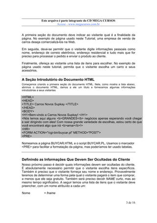 Este arquivo compõe a coletânea STC
Este arquivo é parte integrante do CD MEGA CURSOS
www.trabalheemcasaoverdadeiro.com.br
Acesse - www.megacursos.com.br

A primeira seção do documento deve indicar ao visitante qual é a finalidade da
página. No exemplo de página usado neste Tutorial, uma empresa de venda de
carros deseja comercializá-los na Web.
Em seguida, deve-se permitir que o visitante digite informações pessoais como
nome, endereço de correio eletrônico, endereço residencial e tudo mais que for
preciso para processar o pedido e enviar o produto ao cliente.
Finalmente, ofereça ao visitante uma lista de itens para escolher. No exemplo de
página usado neste tutorial, permita que o visitante escolha um carro e seus
acessórios.

A Seção Introdutório do Documento HTML
Começamos criando a primeira seção do documento HTML. Nela, como mostra a lista abaixo,
abrimos o documento HTML, damos a ele um título e fornecemos algumas informações
introdutórias a seus visitantes

<HTML>
<HEAD>
<TITLE> Carros Novos Supkay </TITLE>
</HEAD>
<BODY>
<H1>Bem-vindo a Carros Novos Supkay! </H1>
<Nós temos aqui alguns <b>GRANDES</b> negócios apenas esperando você chegar
e sair dirigindo com eles! Com nossa grande variedade de escolhas, estou certo de que
você encontrará algo que irá <b>amar</b>!>
<HR>
<FORM ACTION="/cgi-bin/buycar.pl" METHOD="POST">
<PRE>
Nomeamos a página BUYCAR.HTML e o script BUYCAR.PL. Usamos o marcador
<PRE> para facilitar a formatação da página, mas poderíamos ter usado tabelas.

Definindo as Informações Que Devem Ser Ocultadas do Cliente
Nosso próximo passo é decidir quais informações devem ser ocultadas do cliente.
É absolutamente necessário permitir que o visitante escolha itens específicos.
Também é preciso que o visitante forneça seu nome e endereço. Provavelmente
teremos de determinar uma forma pela qual o visitante pagará o item que comprar,
a menos que ele seja gratuito. Também será preciso decidr NAME curto, mas ao
mesmo tempo significativo. A seguir temos uma lista de itens que o visitante deve
preencher, com um nome atribuído a cada um:
Nome

= fname
3 de 16

 