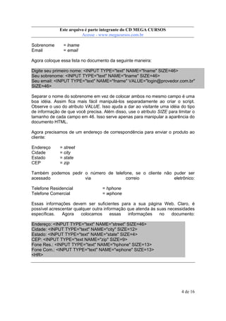 Este arquivo compõe a coletânea STC
Este arquivo é parte integrante do CD MEGA CURSOS
www.trabalheemcasaoverdadeiro.com.br
Acesse - www.megacursos.com.br

Sobrenome
Email

= lname
= email

Agora coloque essa lista no documento da seguinte maneira:
Digite seu primeiro nome: <INPUT TYPE="text" NAME="fname" SIZE=46>
Seu sobrenome: <INPUT TYPE="text" NAME="lname" SIZE=46>
Seu email: <INPUT TYPE="text" NAME="fname" VALUE="login@provedor.com.br"
SIZE=46>
Separar o nome do sobrenome em vez de colocar ambos no mesmo campo é uma
boa idéia. Assim fica mais fácil manipulá-los separadamente ao criar o script.
Observe o uso do atributo VALUE. Isso ajuda a dar ao visitante uma idéia do tipo
de informação de que você precisa. Além disso, use o atributo SIZE para limitar o
tamanho de cada campo em 46. Isso serve apenas para manipular a aparência do
documento HTML.
Agora precisamos de um endereço de correspondência para enviar o produto ao
cliente:
Endereço
Cidade
Estado
CEP

= street
= city
= state
= zip

Também podemos pedir o número de telefone, se o cliente não puder ser
acessado
via
correio
eletrônico:
Telefone Residencial
Telefone Comercial

= hphone
= wphone

Essas informações devem ser suficientes para a sua página Web. Claro, é
possível acrescentar qualquer outra informação que atenda às suas necessidades
específicas.
Agora
colocamos
essas
informações
no
documento:
Endereço: <INPUT TYPE="text" NAME="street" SIZE=46>
Cidade: <INPUT TYPE="text" NAME="city" SIZE=12>
Estado: <INPUT TYPE="text" NAME="state" SIZE=4>
CEP: <INPUT TYPE="text NAME="zip" SIZE=9>
Fone Res.: <INPUT TYPE="text" NAME="hphone" SIZE=13>
Fone Com.: <INPUT TYPE="text" NAME="wphone" SIZE=13>
<HR>

4 de 16

 