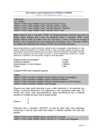 Este arquivo compõe a coletânea STC
Este arquivo é parte integrante do CD MEGA CURSOS
www.trabalheemcasaoverdadeiro.com.br
Acesse - www.megacursos.com.br

</SELECT>
Cor: </PRE>
<INPUT TYPE="radio" NAME="color" VALUE="Roxo"> Roxo
<INPUT TYPE="radio" NAME="color" VALUE="Verde"> Verde
<INPUT TYPE="radio" NAME="color" VALUE="Marrom"> Marrom
<INPUT TYPE="radio" NAME="color" VALUE="Azul"> Azul
Nota: Observe que o marcador <PRE> foi temporariamente removido para que os
botões sejam exibidos lado a lado. Se fôssemos incluir o marcador <PRE>, seria
preciso colocar todas as quatro cores em uma linha, e como a largura do monitor é
limitada, não conseguimos ver nem metade das informações. Sem o marcador <PRE>,
as opções são colocadas lado a lado (o HTML não reconhece espaços).
Agora apresentamos as opções adicionais: airbag do lado do passageiro, desembaçador no vidro
traseiro, calotas de plásticos e um estepe. Atribua a cada uma destas opções seu próprio valor.
Use também o tipo de input checkbox para que, caso o cliente não selecione uma opção, você não
tenha de se preocupar com isso dentro do script. O script simplesmente verifica se o usuário
selecionou o checkbox e em caso positivo, reage do modo apropriado.

Airbag do lado do passageiro
Calotas de plástico
Desembaçador no vidro traseiro
Estepe

= iarbag
= pcaps
= rdefrost
= stire

A página HTML teria o seguinte aspecto:
<PRE>
<INPUT TYPE="checkbox" NAME="airbag">Airbag do lado do passageiro
<INPUT TYPE="checkbox" NAME="pcaps">Calotas de Plástico
<INPUT TYPE="checkbox" NAME="rdefrost">Desembaçador do Vidro traseiro
<INPUT TYPE="checkbox" NAME="stire">Estepe
Observe que cada nome descreve o que o valor realmente é. Ao examinar seu
código, é possível determinar com segurança o que representa cada valor. Os
nomes são curtos, mais auto-explicativos. agora permitiremos que o visitante
escolha um modelo de duas, três ou quatro portas:

Portas =

2
3
4

Podemos usar o marcador <SELECT> ou tipo de input radio. Aqui usaremos
novamente o tipo de input radio para deixar o visitante escolher uma das três
opções:
<INPUT TYPE="radio" NAME="doors" VALUE="2"> 2 portas
<INPUT TYPE="radio" NAME="doors" VALUE="3"> 2 portas com bagageiro
6 de 16

 