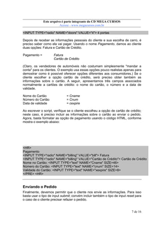 Este arquivo compõe a coletânea STC
Este arquivo é parte integrante do CD MEGA CURSOS
www.trabalheemcasaoverdadeiro.com.br
Acesse - www.megacursos.com.br

<INPUT TYPE="radio" NAME="doors" VALUE="4"> 4 portas
Depois de receber as informações pessoais do cliente e sua escolha de carro, é
preciso saber como ela vai pagar. Usando o nome Pagamento, damos ao cliente
duas opções: Fatura e Cartão de Crédito.
Pagamento =

Fatura
Cartão de Crédito

(Claro, os vendedores de automóveis não costumam simplesmente "mandar a
conta" para os clientes. O exemplo usa essas opções pouco realistas apenas para
demostrar como é possível oferecer opções diferentes aos consumidores.) Se o
cliente escolher a opção cartão de crédito, será preciso obter também as
informações sobre o cartão. A seguir, apresentamos três campos associados
normalmente a cartões de crédito: o nome do cartão, o número e a data de
validade.
Nome do Cartão
Número do Cartão
Data de validade

= Cname
= Cnum
= cexpire

Ao escrever o script, verifique se o cliente escolheu a opção de cartão de crédito;
neste caso, é preciso incluir as informações sobre o cartão ao enviar o pedido.
Agora, basta formatar as opção de pagamento usando o código HTML, conforme
mostra o exemplo abaixo:

<HR>
Pagamento
<INPUT TYPE="radio" NAME="billing" VALUE="bill"> Fatura
<INPUT TYPE="radio" NAME="billing" VALUE="Cartão de Crédito"> Cartão de Crédito
Nome no Cartão: <INPUT TYPE="text" NAME="Cname" SIZE=46>
Número do Cartão: <INPUT TYPE="text" NAME="cnum" SIZE=14>
Validade do Cartão: <INPUT TYPE="text" NAME="xexpire" SIZE=8>
</PRE> <HR>

Enviando o Pedido
Finalmente, devemos permitir que o cliente nos envie as informações. Para isso
basta usar o tipo de input submit; convém incluir também o tipo de input reset para
o caso de o cliente precisar refazer o pedido.

7 de 16

 