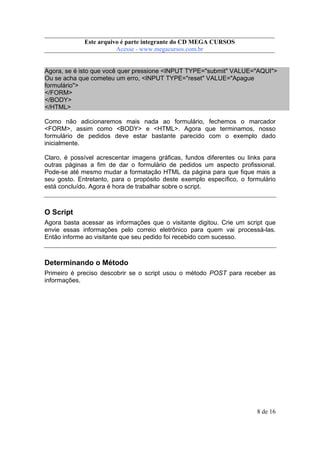 Este arquivo compõe a coletânea STC
Este arquivo é parte integrante do CD MEGA CURSOS
www.trabalheemcasaoverdadeiro.com.br
Acesse - www.megacursos.com.br

Agora, se é isto que você quer pressione <INPUT TYPE="submit" VALUE="AQUI">
Ou se acha que cometeu um erro, <INPUT TYPE="reset" VALUE="Apague
formulário">
</FORM>
</BODY>
</HTML>
Como não adicionaremos mais nada ao formulário, fechemos o marcador
<FORM>, assim como <BODY> e <HTML>. Agora que terminamos, nosso
formulário de pedidos deve estar bastante parecido com o exemplo dado
inicialmente.
Claro, é possível acrescentar imagens gráficas, fundos diferentes ou links para
outras páginas a fim de dar o formulário de pedidos um aspecto profissional.
Pode-se até mesmo mudar a formatação HTML da página para que fique mais a
seu gosto. Entretanto, para o propósito deste exemplo específico, o formulário
está concluído. Agora é hora de trabalhar sobre o script.

O Script
Agora basta acessar as informações que o visitante digitou. Crie um script que
envie essas informações pelo correio eletrônico para quem vai processá-las.
Então informe ao visitante que seu pedido foi recebido com sucesso.

Determinando o Método
Primeiro é preciso descobrir se o script usou o método POST para receber as
informações.

8 de 16

 